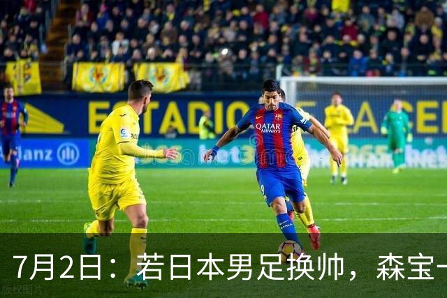 7月2日：若日本男足换帅，森宝一后继任者有这6位人选，谁能助力再次冲击大力神杯